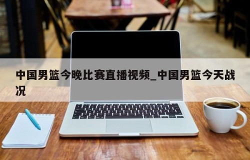 中国男篮今晚比赛直播视频_中国男篮今天战况