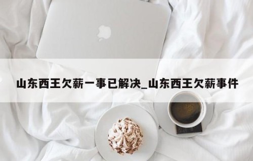 山东西王欠薪一事已解决_山东西王欠薪事件