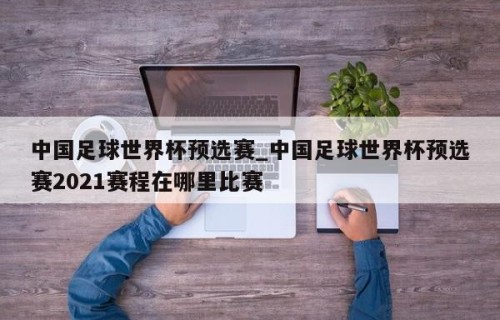 中国足球世界杯预选赛_中国足球世界杯预选赛2021赛程在哪里比赛