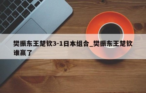樊振东王楚钦3-1日本组合_樊振东王楚钦谁赢了
