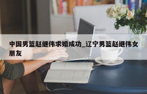 中国男篮赵继伟求婚成功_辽宁男篮赵继伟女朋友