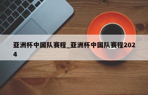 亚洲杯中国队赛程_亚洲杯中国队赛程2024