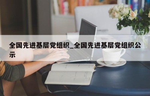 全国先进基层党组织_全国先进基层党组织公示