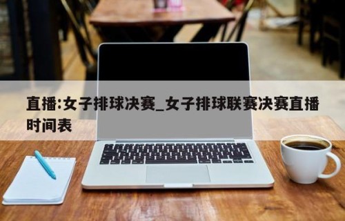 直播:女子排球决赛_女子排球联赛决赛直播时间表