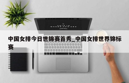 中国女排今日世锦赛首秀_中国女排世界锦标赛