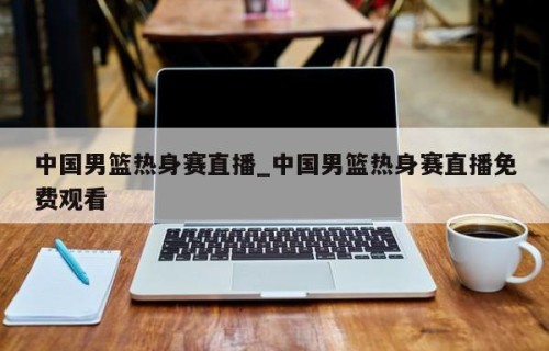 中国男篮热身赛直播_中国男篮热身赛直播免费观看