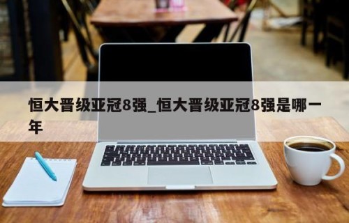 恒大晋级亚冠8强_恒大晋级亚冠8强是哪一年