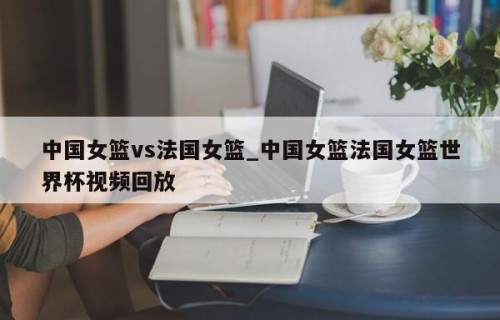 中国女篮vs法国女篮_中国女篮法国女篮世界杯视频回放