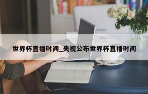 世界杯直播时间_央视公布世界杯直播时间