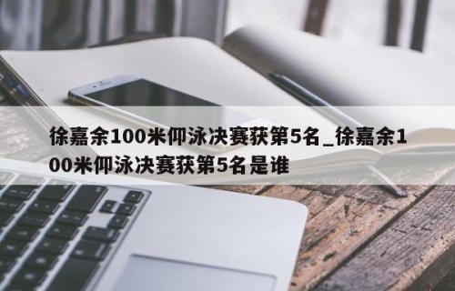 徐嘉余100米仰泳决赛获第5名_徐嘉余100米仰泳决赛获第5名是谁