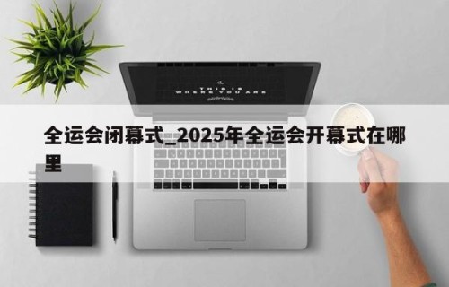 全运会闭幕式_2025年全运会开幕式在哪里
