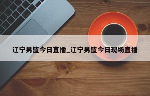 辽宁男篮今日直播_辽宁男篮今日现场直播