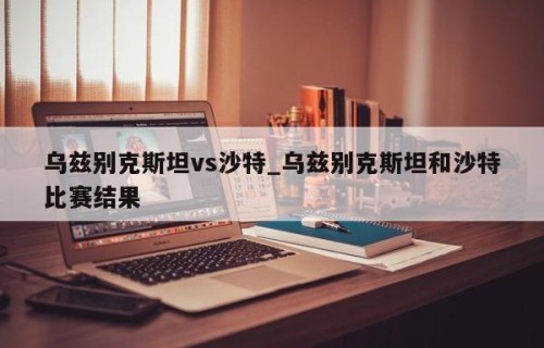 乌兹别克斯坦vs沙特_乌兹别克斯坦和沙特比赛结果