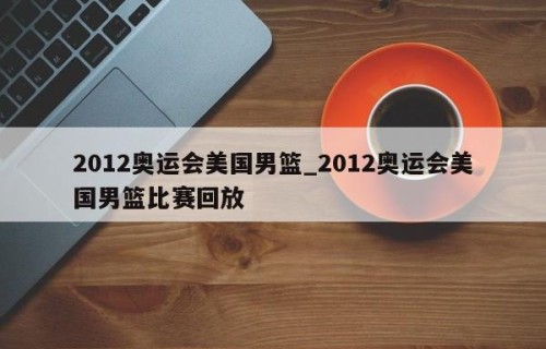 2012奥运会美国男篮_2012奥运会美国男篮比赛回放