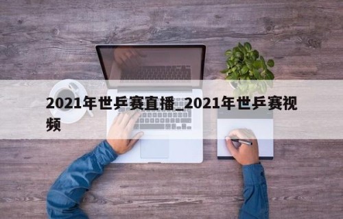 2021年世乒赛直播_2021年世乒赛视频
