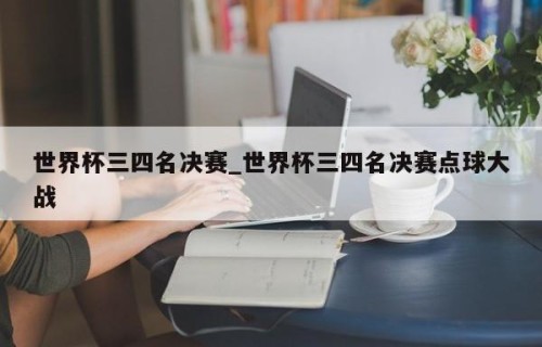 世界杯三四名决赛_世界杯三四名决赛点球大战