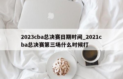 2023cba总决赛日期时间_2021cba总决赛第三场什么时候打