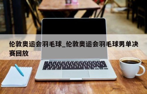 伦敦奥运会羽毛球_伦敦奥运会羽毛球男单决赛回放