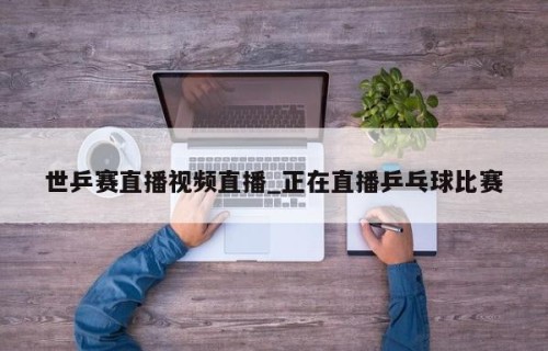 世乒赛直播视频直播_正在直播乒乓球比赛