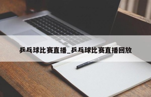 乒乓球比赛直播_乒乓球比赛直播回放