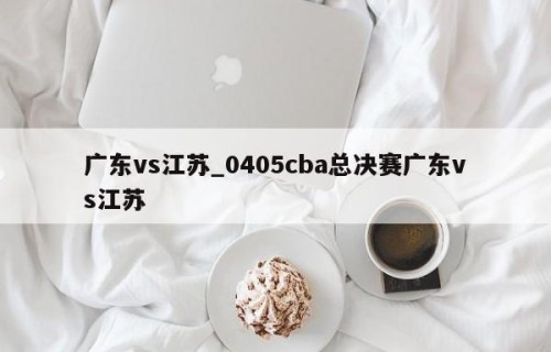 广东vs江苏_0405cba总决赛广东vs江苏