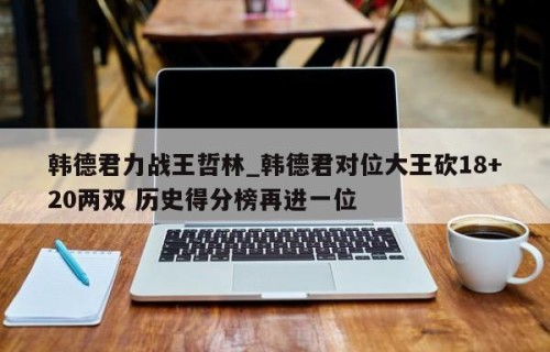 韩德君力战王哲林_韩德君对位大王砍18+20两双 历史得分榜再进一位