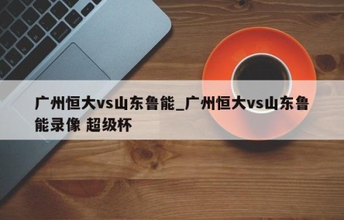 广州恒大vs山东鲁能_广州恒大vs山东鲁能录像 超级杯