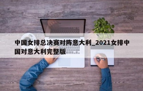 中国女排总决赛对阵意大利_2021女排中国对意大利完整版
