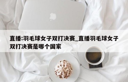 直播:羽毛球女子双打决赛_直播羽毛球女子双打决赛是哪个国家