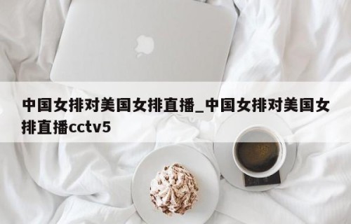 中国女排对美国女排直播_中国女排对美国女排直播cctv5