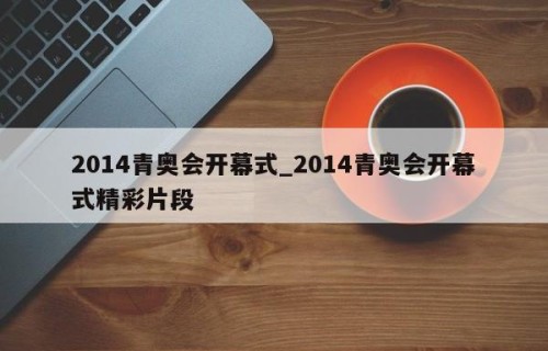 2014青奥会开幕式_2014青奥会开幕式精彩片段