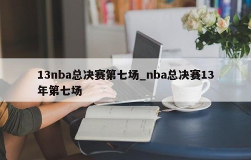 13nba总决赛第七场_nba总决赛13年第七场