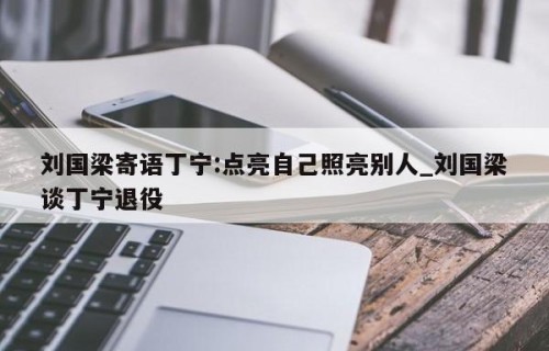 刘国梁寄语丁宁:点亮自己照亮别人_刘国梁谈丁宁退役