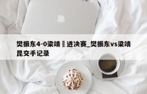 樊振东4-0梁靖崑进决赛_樊振东vs梁靖昆交手记录