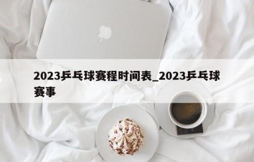 2023乒乓球赛程时间表_2023乒乓球赛事