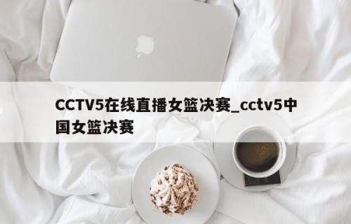 CCTV5在线直播女篮决赛_cctv5中国女篮决赛