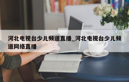 河北电视台少儿频道直播_河北电视台少儿频道网络直播
