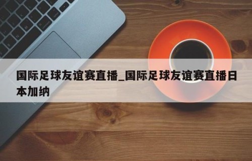 国际足球友谊赛直播_国际足球友谊赛直播日本加纳