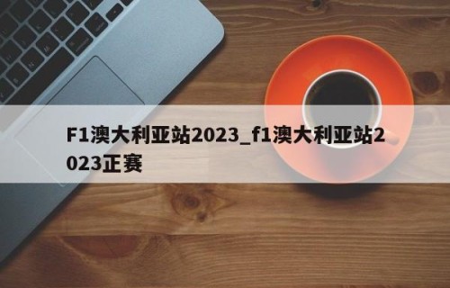 F1澳大利亚站2023_f1澳大利亚站2023正赛