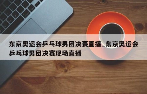 东京奥运会乒乓球男团决赛直播_东京奥运会乒乓球男团决赛现场直播