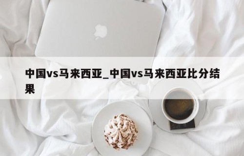 中国vs马来西亚_中国vs马来西亚比分结果