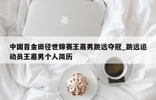 中国首金田径世锦赛王嘉男跳远夺冠_跳远运动员王嘉男个人简历