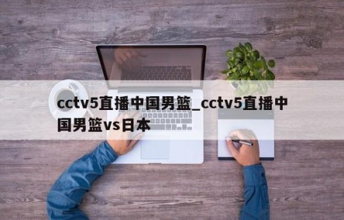cctv5直播中国男篮_cctv5直播中国男篮vs日本