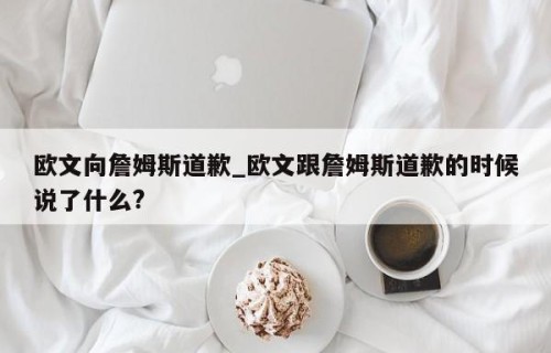 欧文向詹姆斯道歉_欧文跟詹姆斯道歉的时候说了什么?
