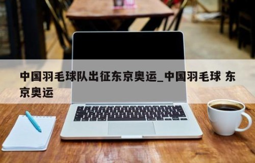 中国羽毛球队出征东京奥运_中国羽毛球 东京奥运