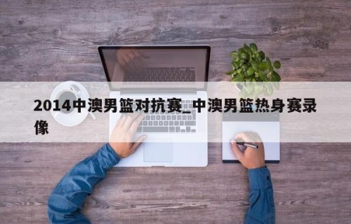 2014中澳男篮对抗赛_中澳男篮热身赛录像