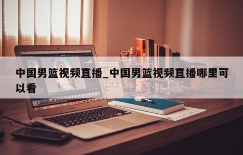 中国男篮视频直播_中国男篮视频直播哪里可以看