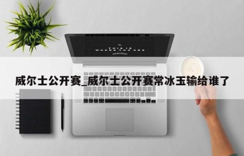 威尔士公开赛_威尔士公开赛常冰玉输给谁了
