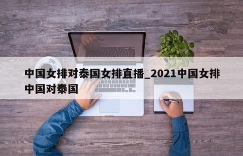 中国女排对泰国女排直播_2021中国女排中国对泰国