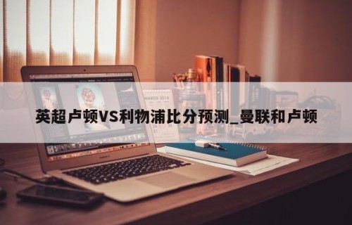 英超卢顿VS利物浦比分预测_曼联和卢顿